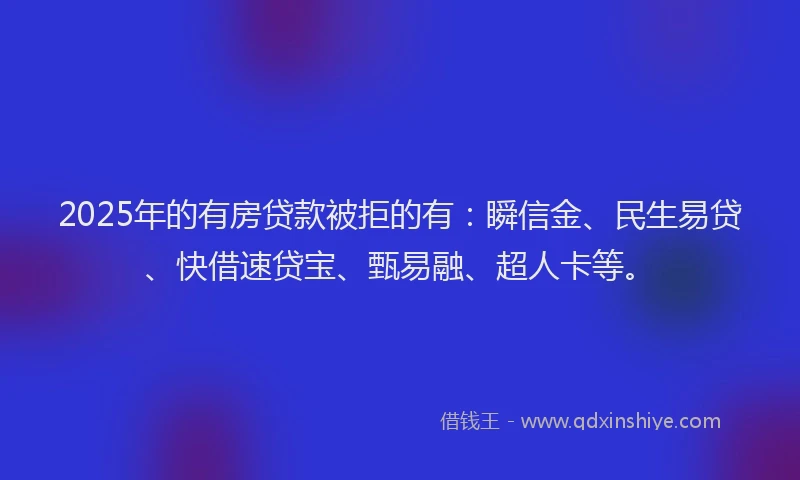 2025年的有房贷款被拒的有：瞬信金、民生易贷、快借速贷宝、甄易融、超人卡等。