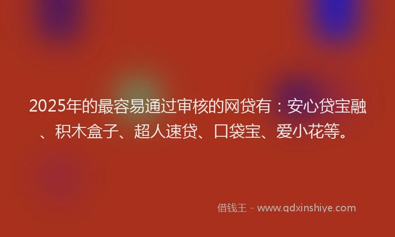 2025年的最容易通过审核的网贷有：安心贷宝融、积木盒子、超人速贷、口袋宝、爱小花等。