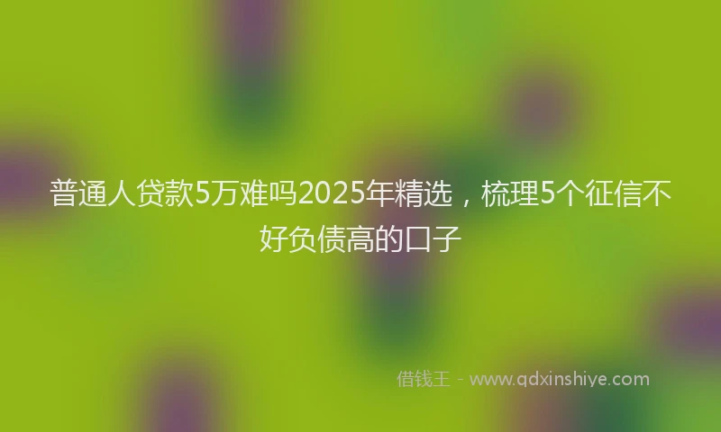 普通人贷款5万难吗2025年精选，梳理5个征信不好负债高的口子