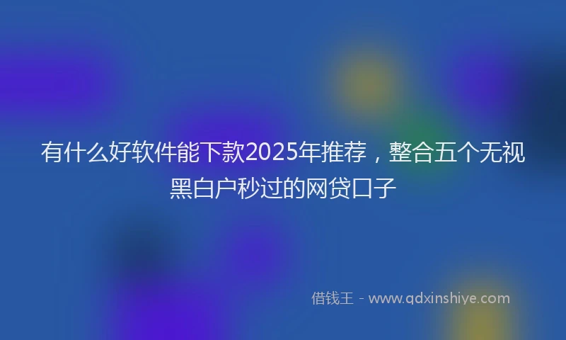 有什么好软件能下款2025年推荐，整合五个无视黑白户秒过的网贷口子