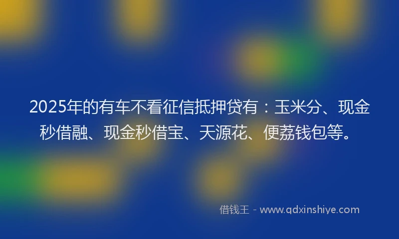 2025年的有车不看征信抵押贷有：玉米分、现金秒借融、现金秒借宝、天源花、便荔钱包等。