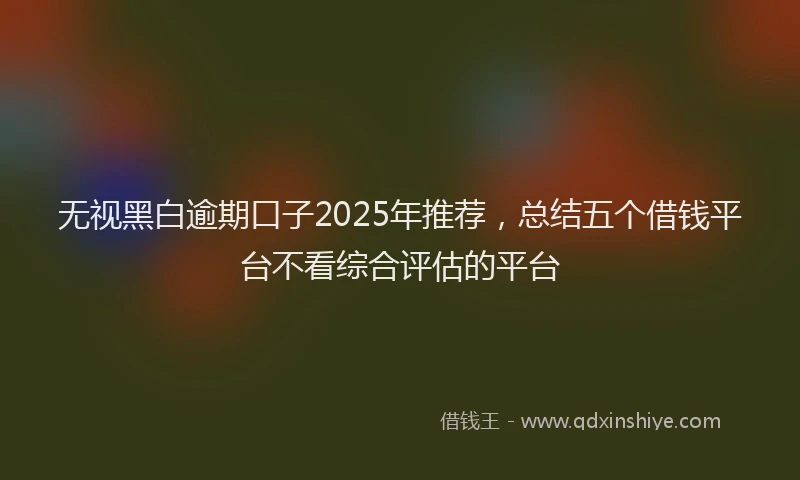 无视黑白逾期口子2025年推荐，总结五个借钱平台不看综合评估的平台
