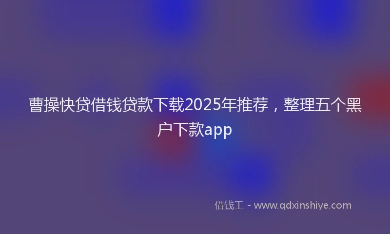 曹操快贷借钱贷款下载2025年推荐，整理五个黑户下款app