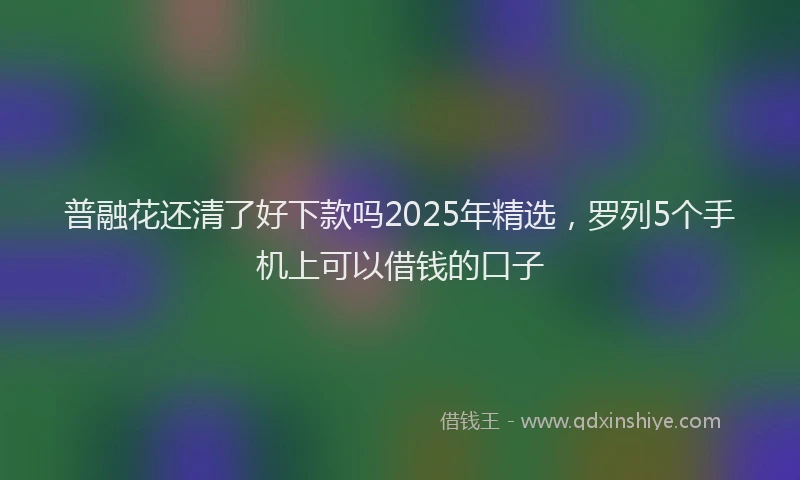 普融花还清了好下款吗2025年精选，罗列5个手机上可以借钱的口子