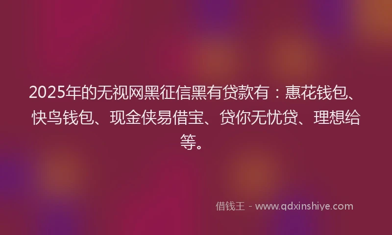 2025年的无视网黑征信黑有贷款有：惠花钱包、快鸟钱包、现金侠易借宝、贷你无忧贷、理想给等。