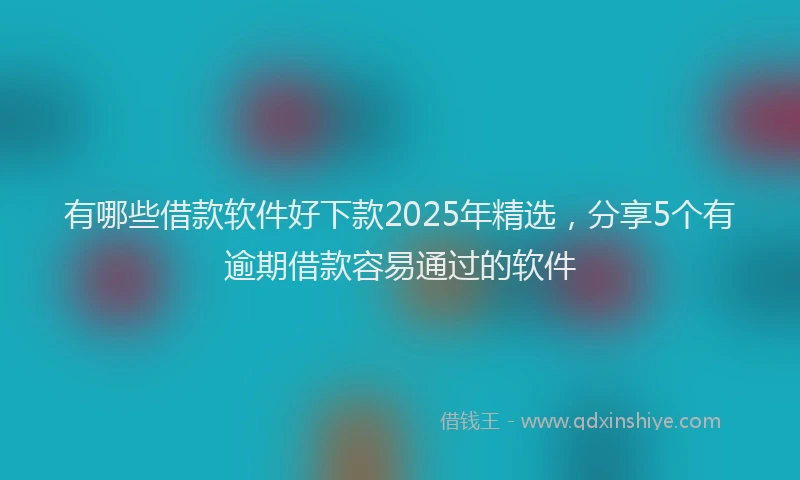 有哪些借款软件好下款2025年精选，分享5个有逾期借款容易通过的软件