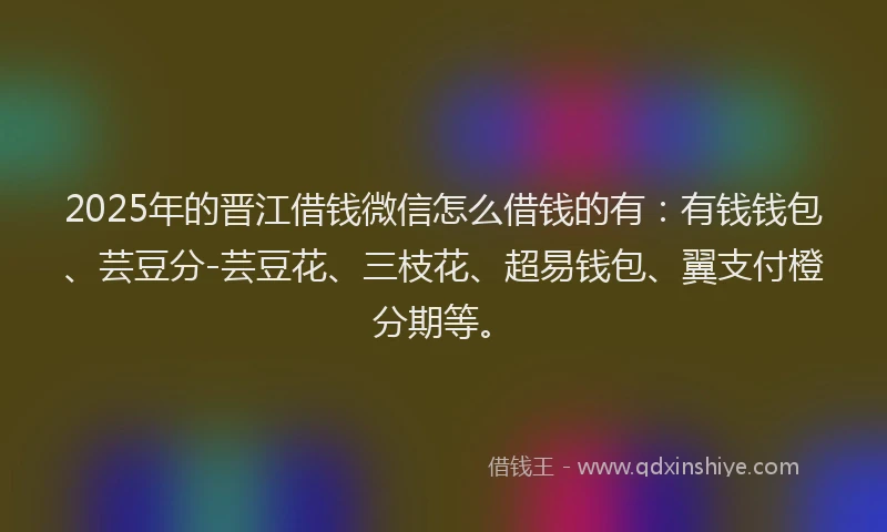 2025年的晋江借钱微信怎么借钱的有：有钱钱包、芸豆分-芸豆花、三枝花、超易钱包、翼支付橙分期等。