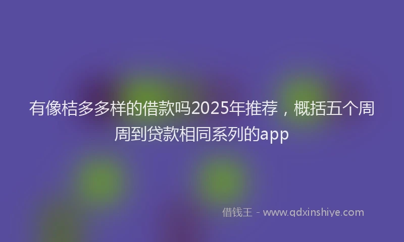有像桔多多样的借款吗2025年推荐，概括五个周周到贷款相同系列的app