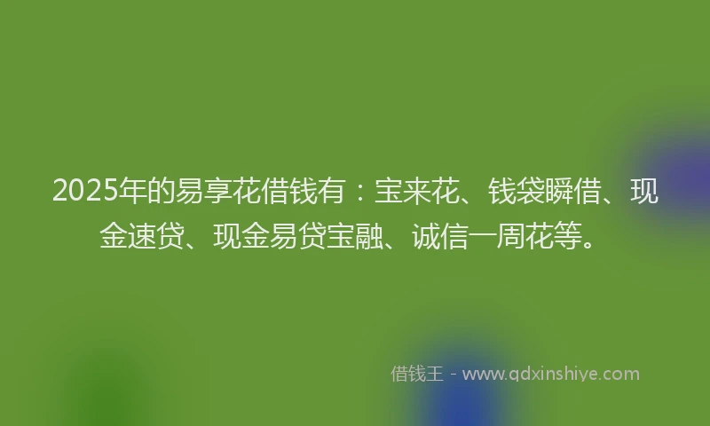 2025年的易享花借钱有：宝来花、钱袋瞬借、现金速贷、现金易贷宝融、诚信一周花等。