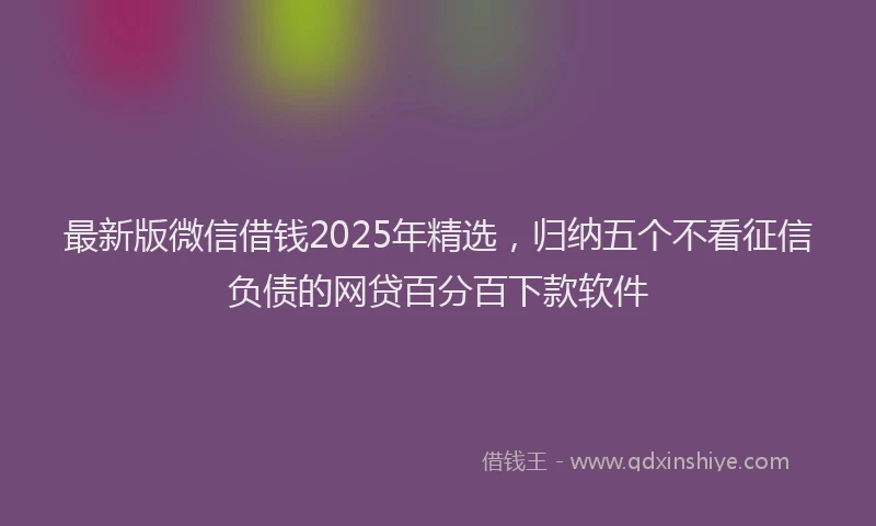 最新版微信借钱2025年精选，归纳五个不看征信负债的网贷百分百下款软件