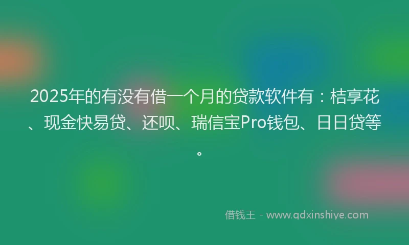 2025年的有没有借一个月的贷款软件有：桔享花、现金快易贷、还呗、瑞信宝Pro钱包、日日贷等。