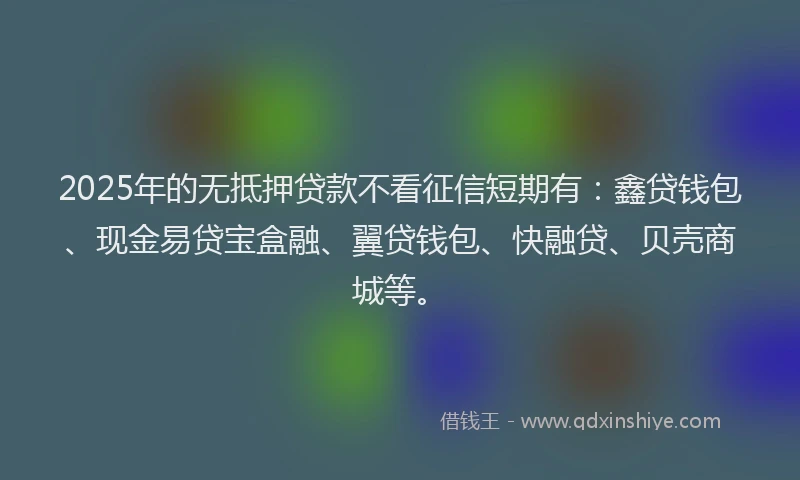 2025年的无抵押贷款不看征信短期有：鑫贷钱包、现金易贷宝盒融、翼贷钱包、快融贷、贝壳商城等。