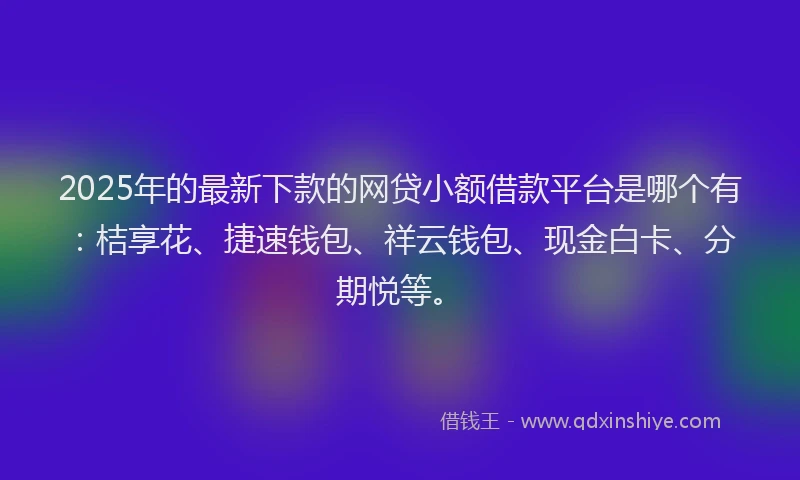 2025年的最新下款的网贷小额借款平台是哪个有：桔享花、捷速钱包、祥云钱包、现金白卡、分期悦等。