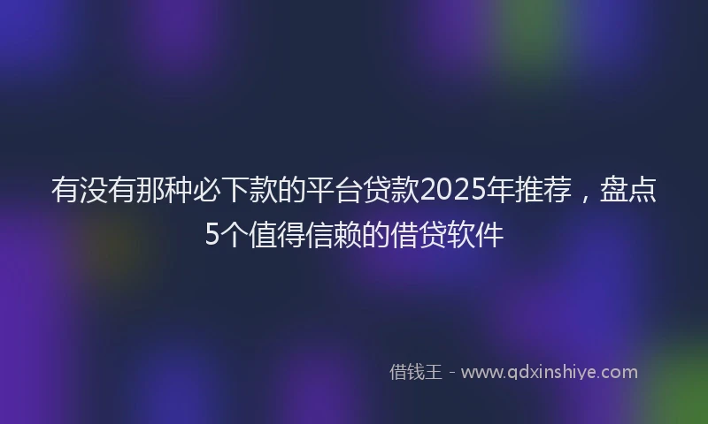 有没有那种必下款的平台贷款2025年推荐，盘点5个值得信赖的借贷软件