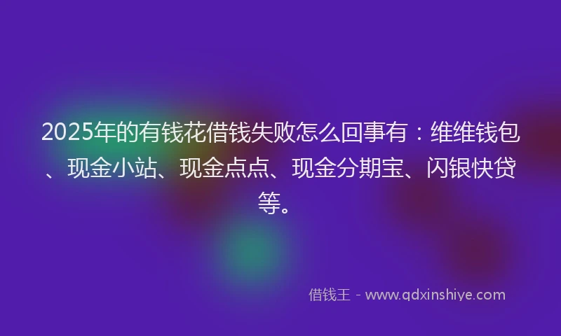 2025年的有钱花借钱失败怎么回事有：维维钱包、现金小站、现金点点、现金分期宝、闪银快贷等。