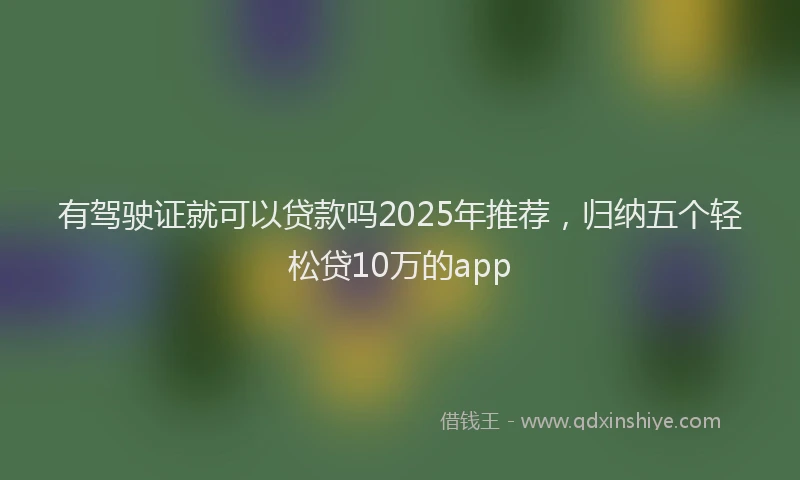 有驾驶证就可以贷款吗2025年推荐，归纳五个轻松贷10万的app