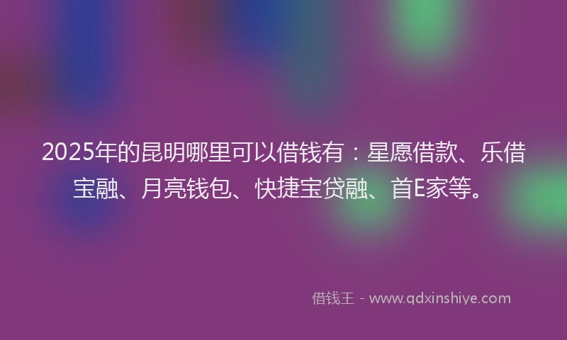 2025年的昆明哪里可以借钱有：星愿借款、乐借宝融、月亮钱包、快捷宝贷融、首E家等。