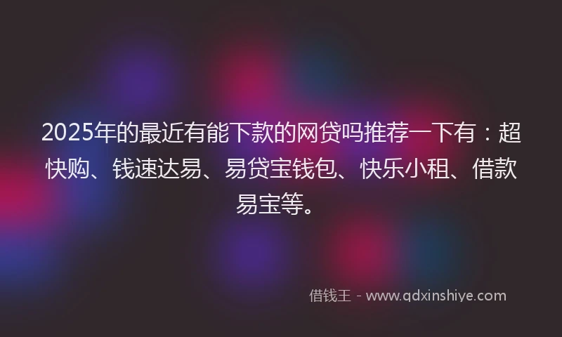 2025年的最近有能下款的网贷吗推荐一下有：超快购、钱速达易、易贷宝钱包、快乐小租、借款易宝等。