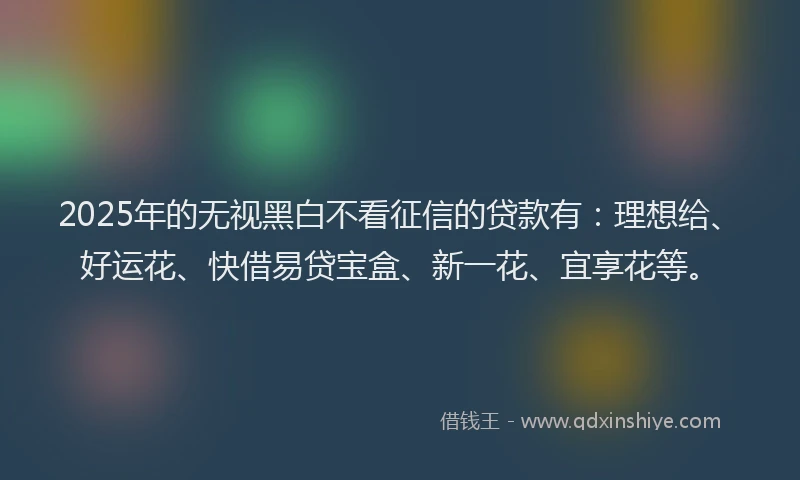 2025年的无视黑白不看征信的贷款有：理想给、好运花、快借易贷宝盒、新一花、宜享花等。