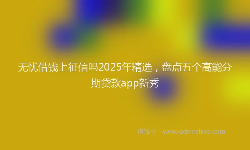 无忧借钱上征信吗2025年精选，盘点五个高能分期贷款app新秀
