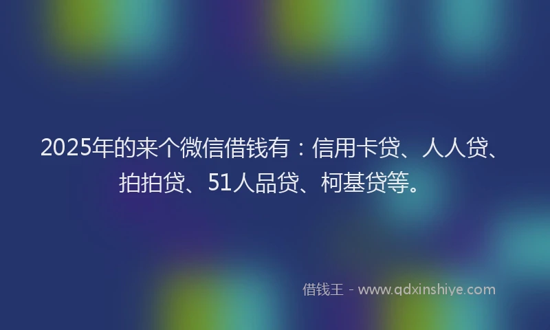 2025年的来个微信借钱有：信用卡贷、人人贷、拍拍贷、51人品贷、柯基贷等。