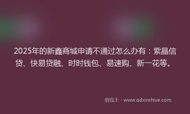 2025年的新鑫商城申请不通过怎么办有：紫晶信贷、快易贷融、时时钱包、易速购、新一花等。