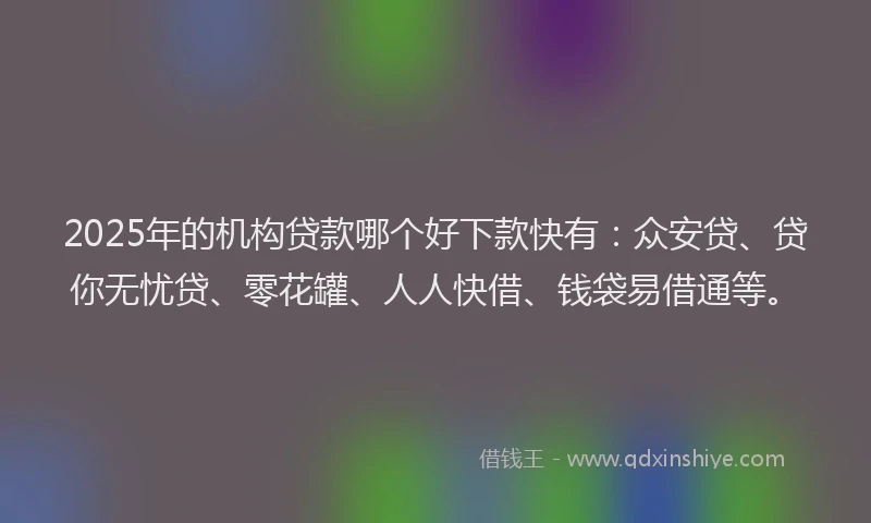 2025年的机构贷款哪个好下款快有：众安贷、贷你无忧贷、零花罐、人人快借、钱袋易借通等。
