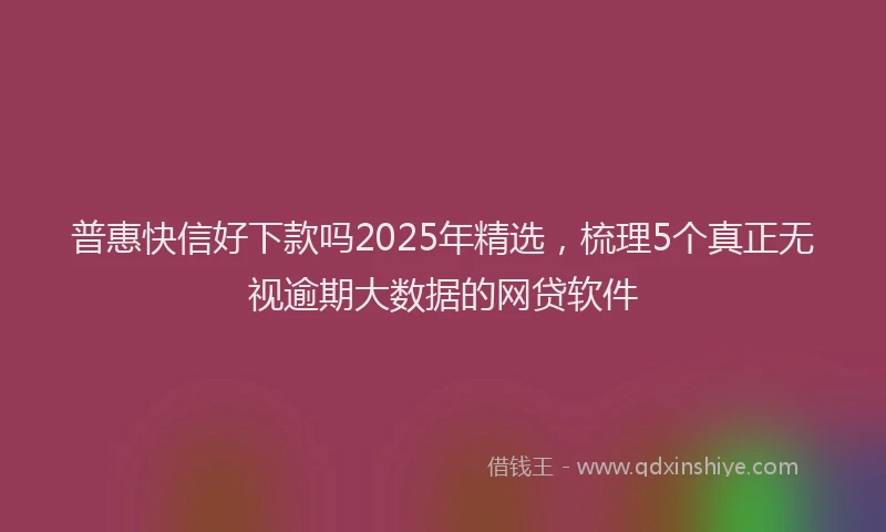 普惠快信好下款吗2025年精选，梳理5个真正无视逾期大数据的网贷软件