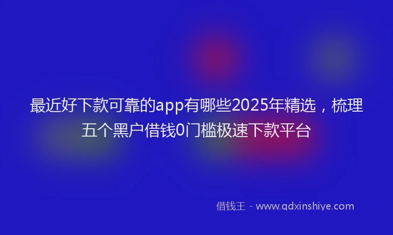 最近好下款可靠的app有哪些2025年精选，梳理五个黑户借钱0门槛极速下款平台