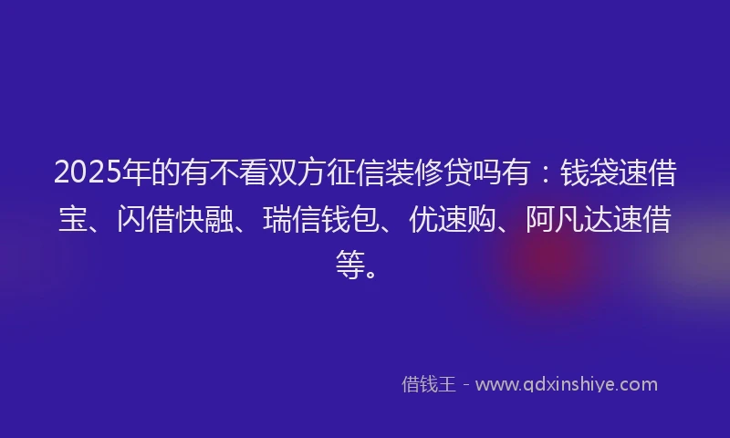 2025年的有不看双方征信装修贷吗有：钱袋速借宝、闪借快融、瑞信钱包、优速购、阿凡达速借等。