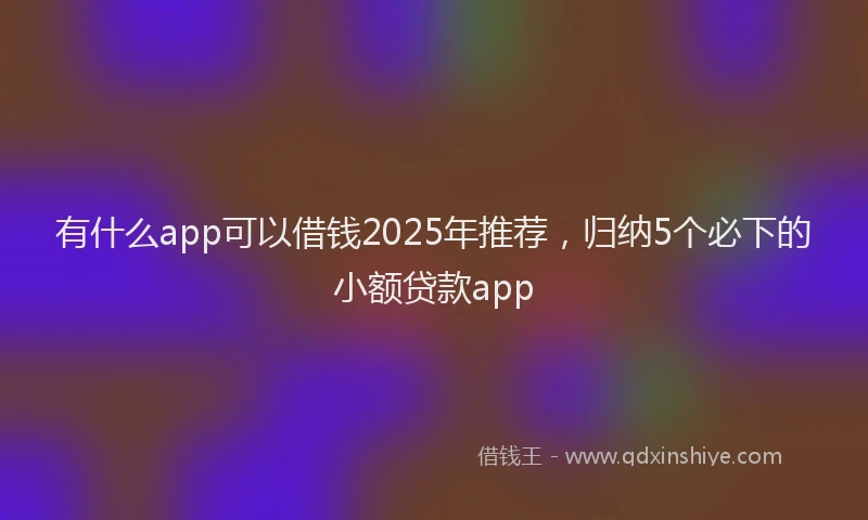 有什么app可以借钱2025年推荐，归纳5个必下的小额贷款app