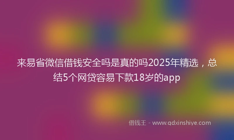 来易省微信借钱安全吗是真的吗2025年精选，总结5个网贷容易下款18岁的app