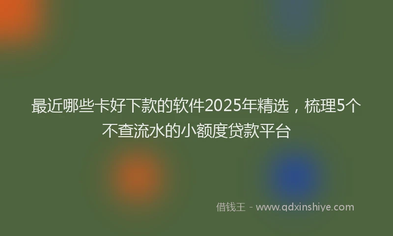 最近哪些卡好下款的软件2025年精选，梳理5个不查流水的小额度贷款平台
