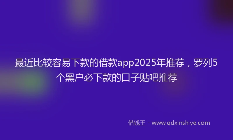 最近比较容易下款的借款app2025年推荐，罗列5个黑户必下款的口子贴吧推荐