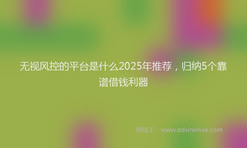 无视风控的平台是什么2025年推荐，归纳5个靠谱借钱利器
