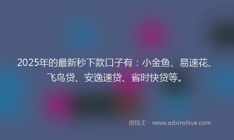 2025年的最新秒下款口子有：小金鱼、易速花、飞鸟贷、安逸速贷、省时快贷等。