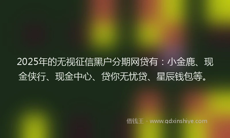 2025年的无视征信黑户分期网贷有：小金鹿、现金侠行、现金中心、贷你无忧贷、星辰钱包等。