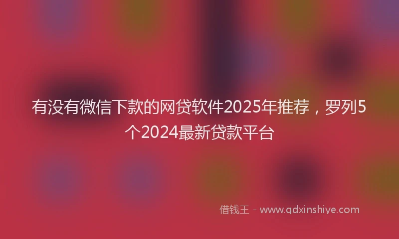 有没有微信下款的网贷软件2025年推荐，罗列5个2024最新贷款平台