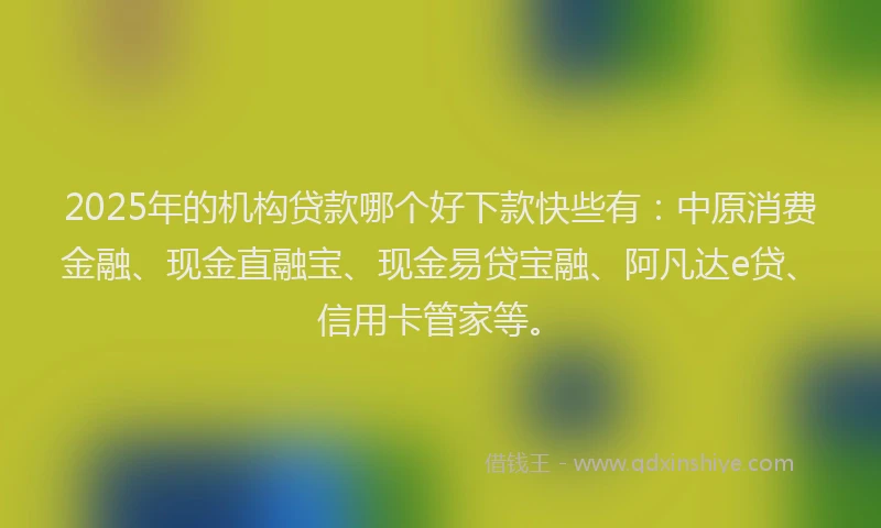 2025年的机构贷款哪个好下款快些有：中原消费金融、现金直融宝、现金易贷宝融、阿凡达e贷、信用卡管家等。
