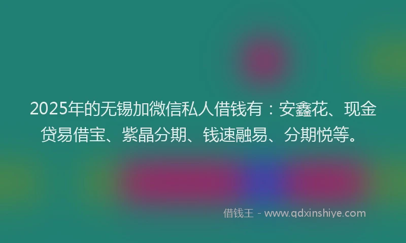 2025年的无锡加微信私人借钱有：安鑫花、现金贷易借宝、紫晶分期、钱速融易、分期悦等。