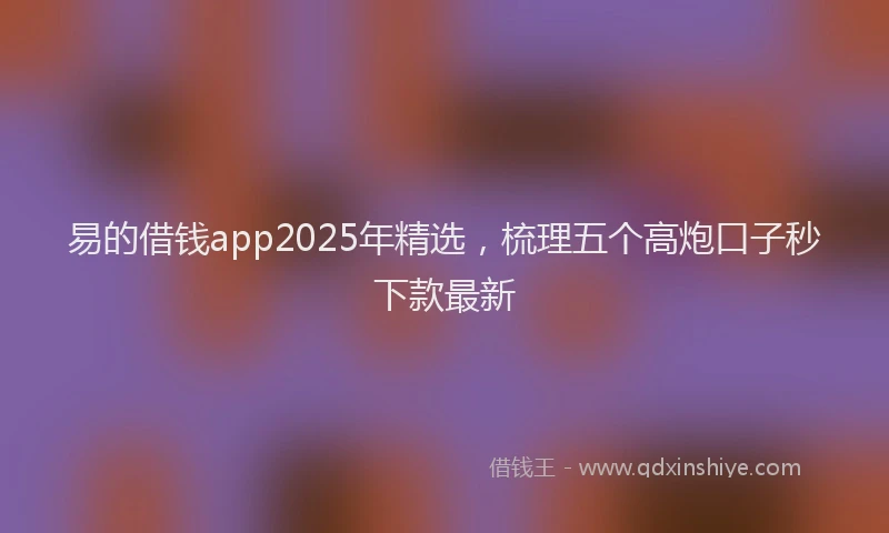 易的借钱app2025年精选，梳理五个高炮口子秒下款最新