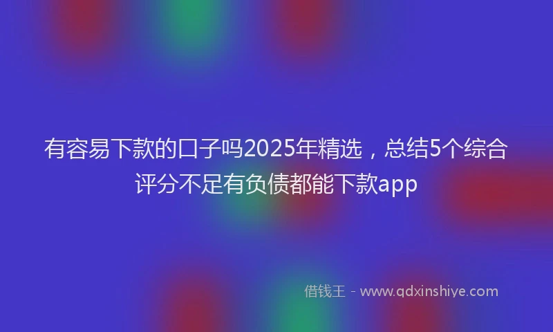 有容易下款的口子吗2025年精选，总结5个综合评分不足有负债都能下款app