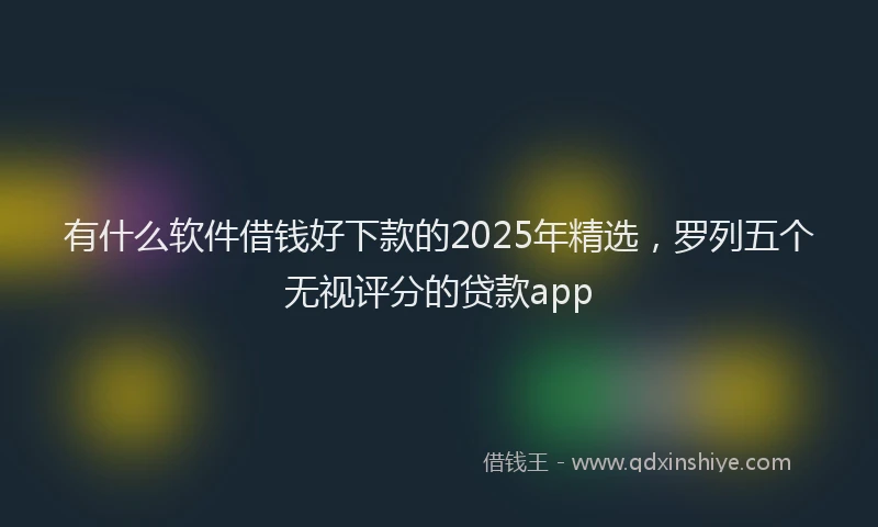 有什么软件借钱好下款的2025年精选，罗列五个无视评分的贷款app