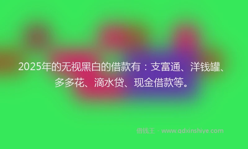 2025年的无视黑白的借款有：支富通、洋钱罐、多多花、滴水贷、现金借款等。