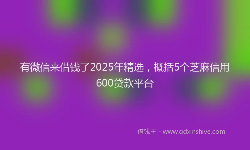 有微信来借钱了2025年精选，概括5个芝麻信用600贷款平台