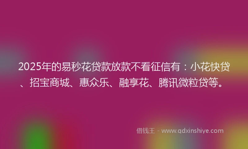 2025年的易秒花贷款放款不看征信有：小花快贷、招宝商城、惠众乐、融享花、腾讯微粒贷等。