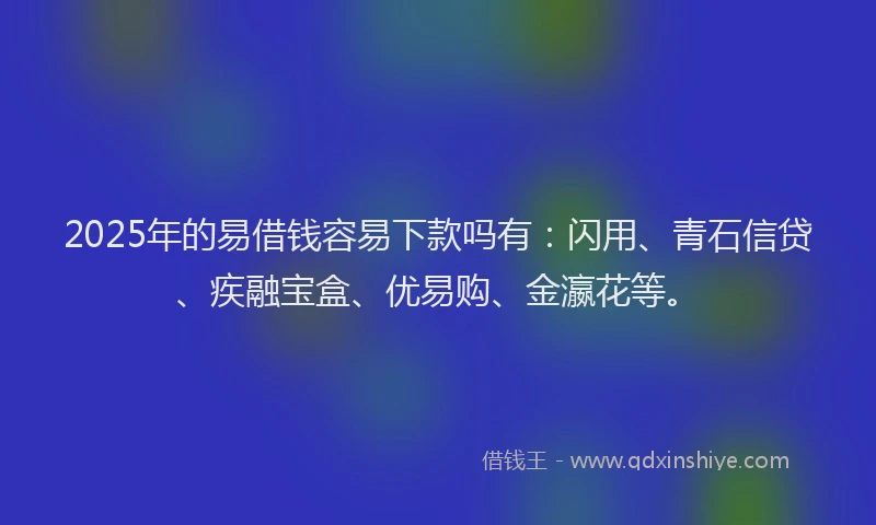 2025年的易借钱容易下款吗有：闪用、青石信贷、疾融宝盒、优易购、金瀛花等。