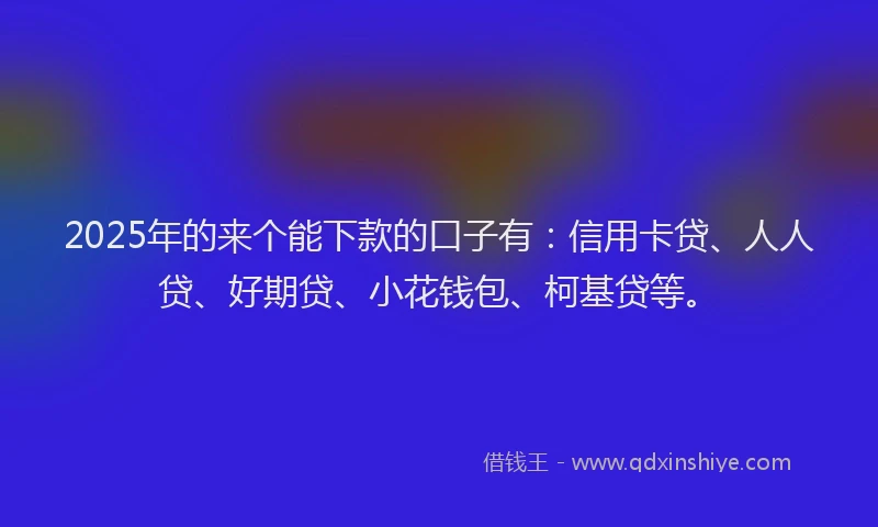 2025年的来个能下款的口子有：信用卡贷、人人贷、好期贷、小花钱包、柯基贷等。