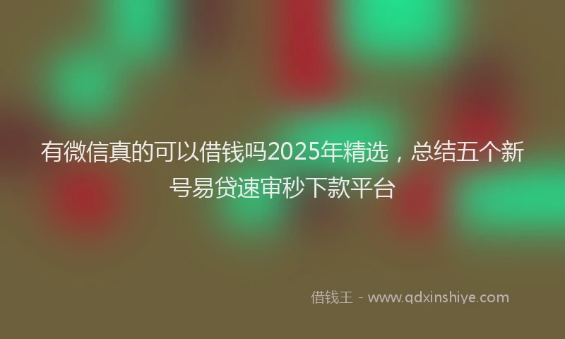 有微信真的可以借钱吗2025年精选，总结五个新号易贷速审秒下款平台