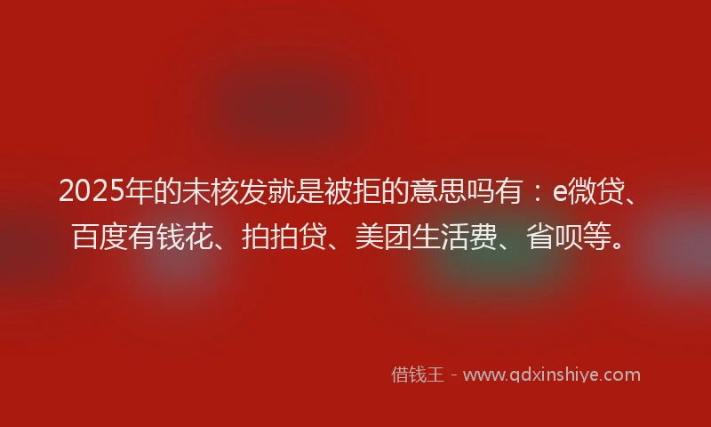 2025年的未核发就是被拒的意思吗有：e微贷、百度有钱花、拍拍贷、美团生活费、省呗等。